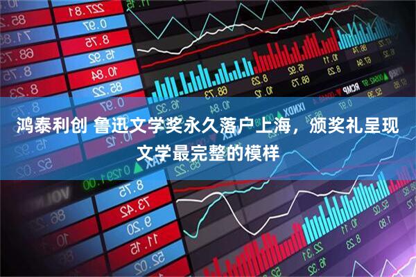 鸿泰利创 鲁迅文学奖永久落户上海，颁奖礼呈现文学最完整的模样