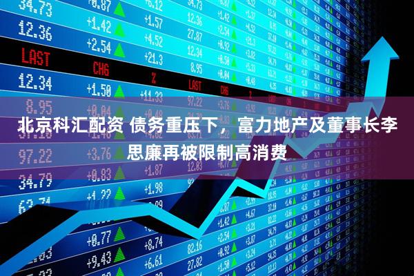 北京科汇配资 债务重压下，富力地产及董事长李思廉再被限制高消费