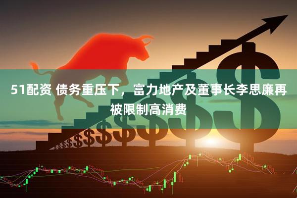 51配资 债务重压下，富力地产及董事长李思廉再被限制高消费