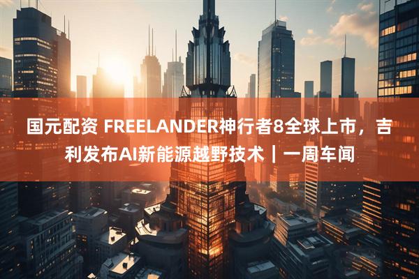 国元配资 FREELANDER神行者8全球上市，吉利发布AI新能源越野技术｜一周车闻