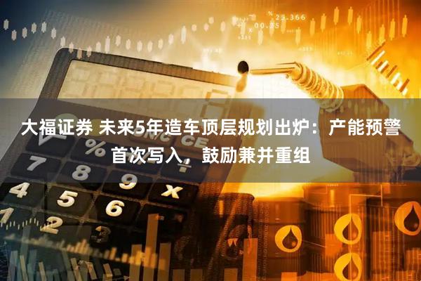 大福证券 未来5年造车顶层规划出炉：产能预警首次写入，鼓励兼并重组