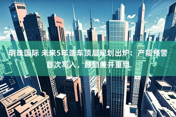 明珠国际 未来5年造车顶层规划出炉：产能预警首次写入，鼓励兼并重组