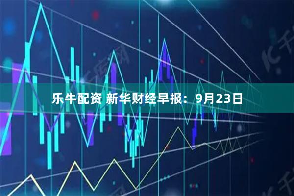 乐牛配资 新华财经早报：9月23日
