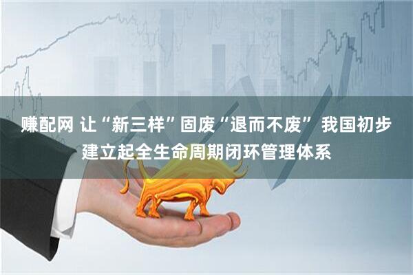赚配网 让“新三样”固废“退而不废” 我国初步建立起全生命周期闭环管理体系