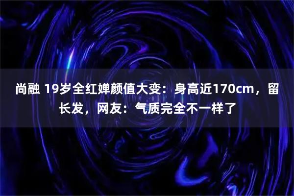 尚融 19岁全红婵颜值大变：身高近170cm，留长发，网友：气质完全不一样了