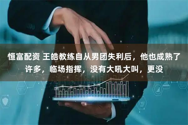 恒富配资 王皓教练自从男团失利后，他也成熟了许多，临场指挥，没有大吼大叫，更没