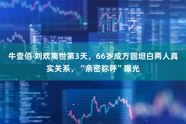 牛壹佰 刘欢离世第3天，66岁成方圆坦白两人真实关系，“亲密称呼”曝光