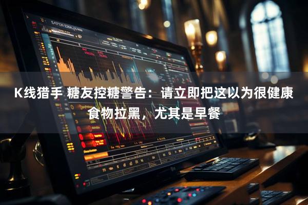 K线猎手 糖友控糖警告：请立即把这以为很健康食物拉黑，尤其是早餐