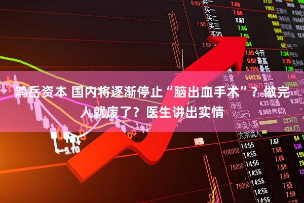 鸿岳资本 国内将逐渐停止“脑出血手术”？做完人就废了？医生讲出实情