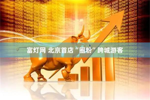 富灯网 北京首店“圈粉”跨城游客