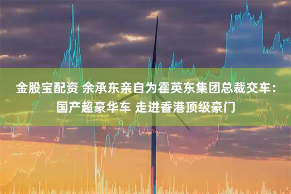 金股宝配资 余承东亲自为霍英东集团总裁交车：国产超豪华车 走进香港顶级豪门