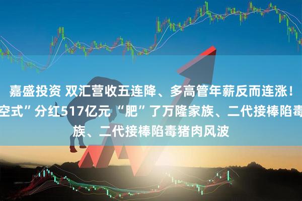 嘉盛投资 双汇营收五连降、多高管年薪反而连涨！10年“掏空式”分红517亿元 “肥”了万隆家族、二代接棒陷毒猪肉风波