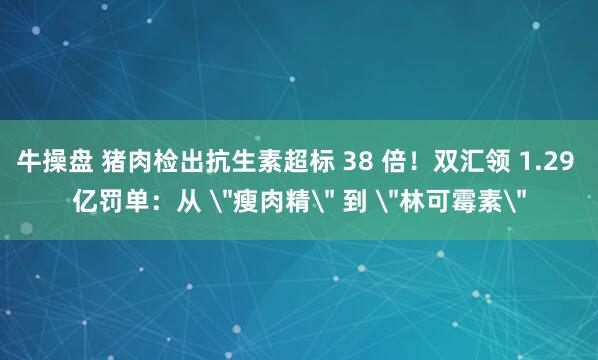 牛操盘 猪肉检出抗生素超标 38 倍！双汇领 1.29 亿罚单：从 ＂瘦肉精＂ 到 ＂林可霉素＂