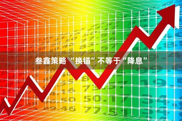 叁鑫策略 “换锚”不等于“降息”
