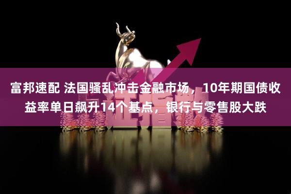 富邦速配 法国骚乱冲击金融市场，10年期国债收益率单日飙升14个基点，银行与零售股大跌
