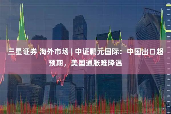 三星证券 海外市场 | 中证鹏元国际：中国出口超预期，美国通胀难降温