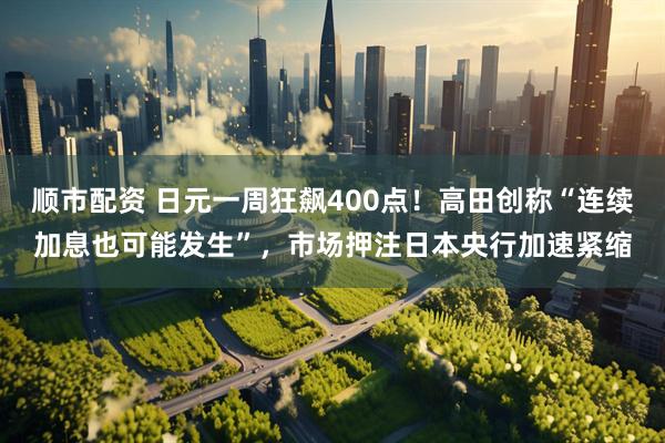 顺市配资 日元一周狂飙400点！高田创称“连续加息也可能发生”，市场押注日本央行加速紧缩
