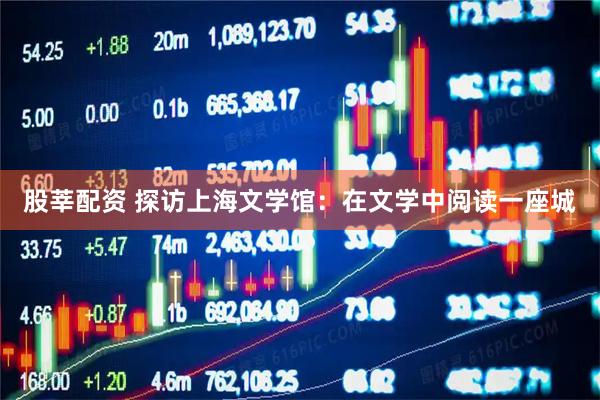 股莘配资 探访上海文学馆：在文学中阅读一座城