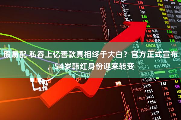 股易配 私吞上亿善款真相终于大白？官方正式宣布，54岁韩红身份迎来转变