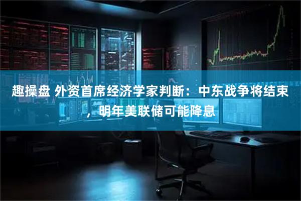 趣操盘 外资首席经济学家判断：中东战争将结束，明年美联储可能降息