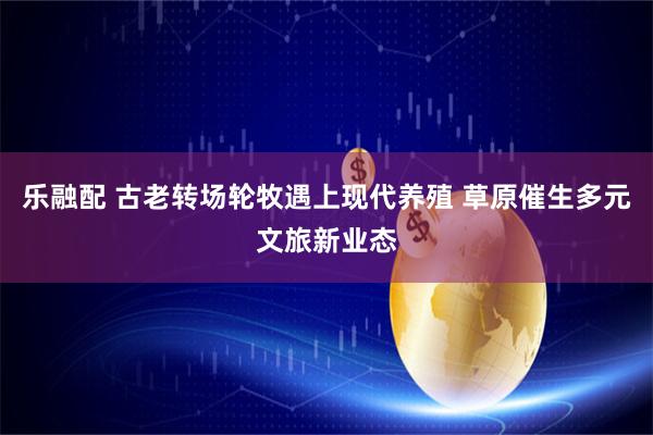 乐融配 古老转场轮牧遇上现代养殖 草原催生多元文旅新业态
